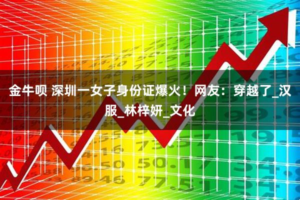 金牛呗 深圳一女子身份证爆火!网友:穿越了_汉服_林梓妍_文化