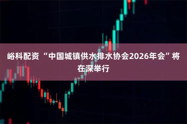 峪科配资 “中国城镇供水排水协会2026年会”将在深举行