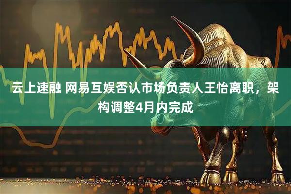 云上速融 网易互娱否认市场负责人王怡离职,架构调整4月内完成