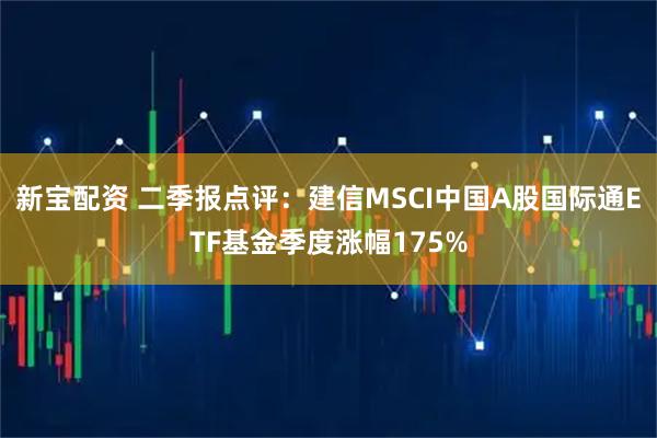 新宝配资 二季报点评:建信MSCI中国A股国际通ETF基金季度涨幅175%